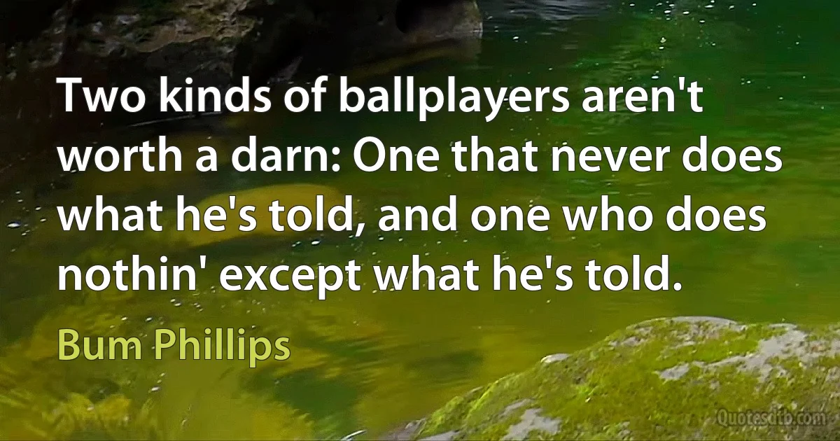 Two kinds of ballplayers aren't worth a darn: One that never does what he's told, and one who does nothin' except what he's told. (Bum Phillips)