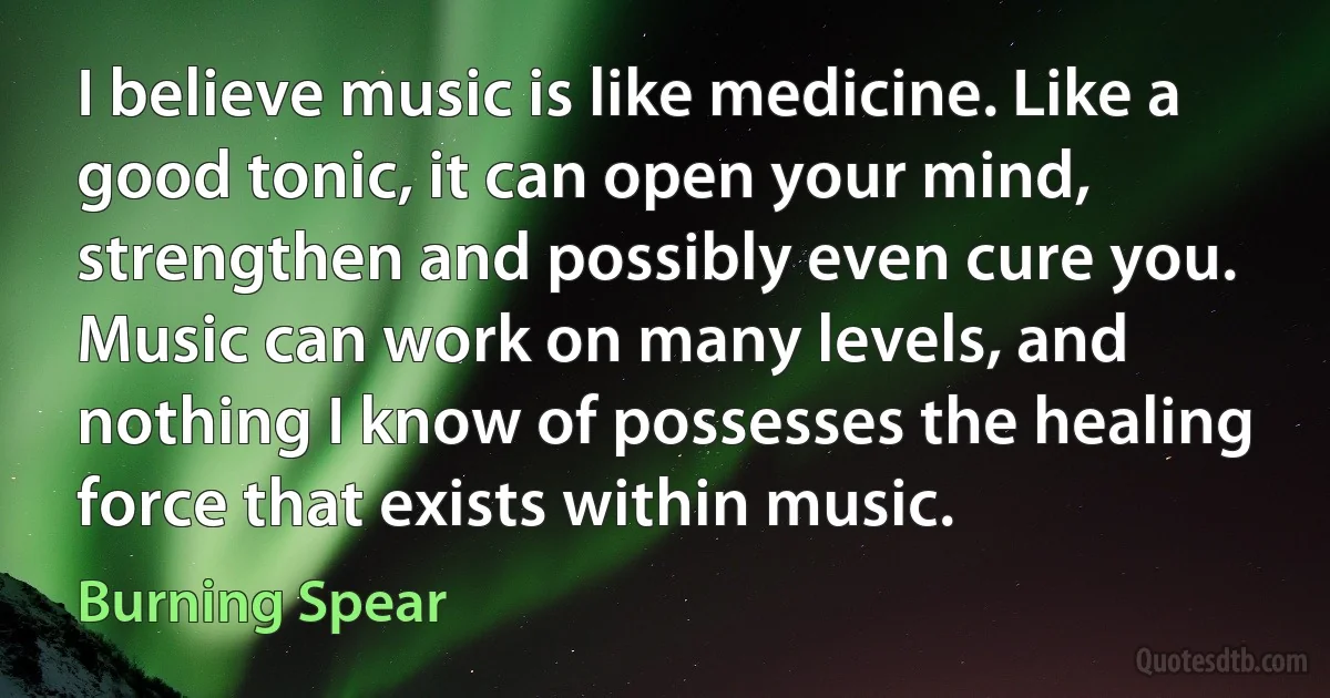 I believe music is like medicine. Like a good tonic, it can open your mind, strengthen and possibly even cure you. Music can work on many levels, and nothing I know of possesses the healing force that exists within music. (Burning Spear)