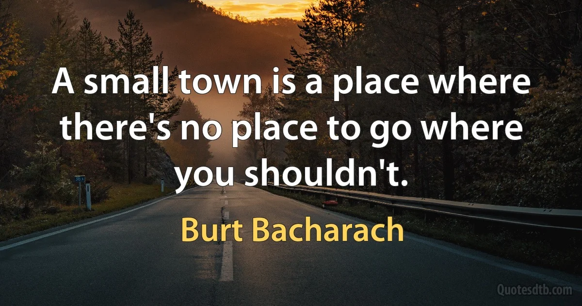 A small town is a place where there's no place to go where you shouldn't. (Burt Bacharach)