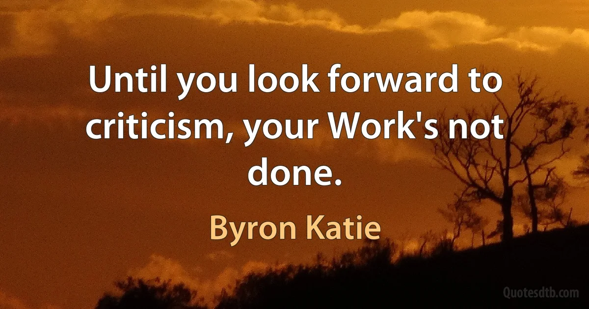 Until you look forward to criticism, your Work's not done. (Byron Katie)