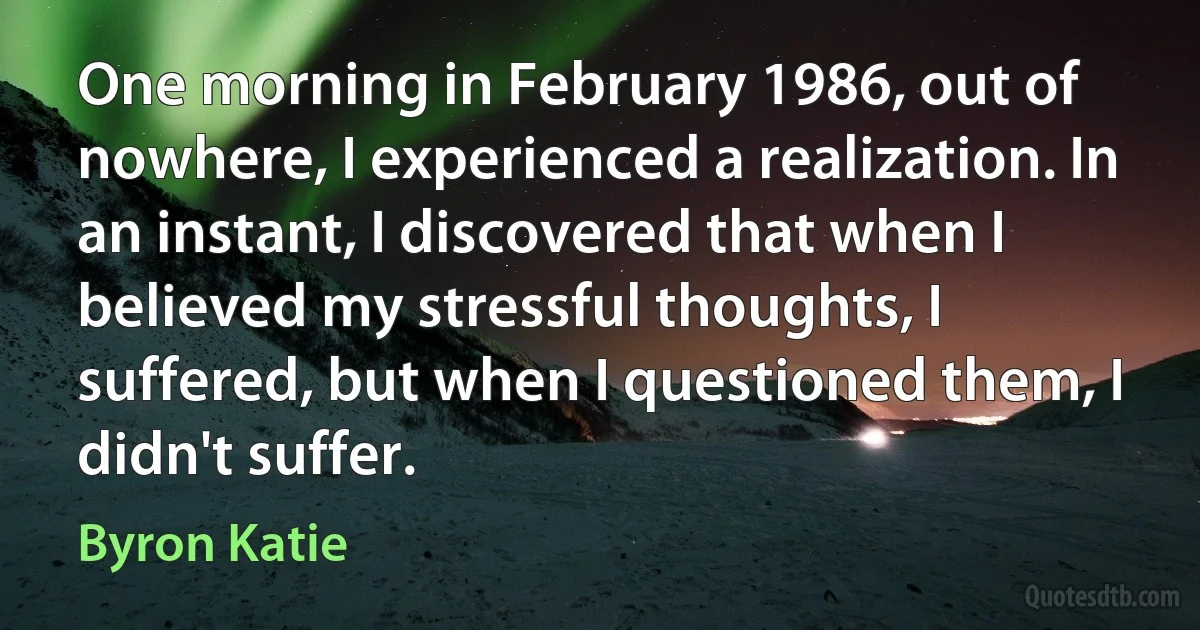 One morning in February 1986, out of nowhere, I experienced a realization. In an instant, I discovered that when I believed my stressful thoughts, I suffered, but when I questioned them, I didn't suffer. (Byron Katie)