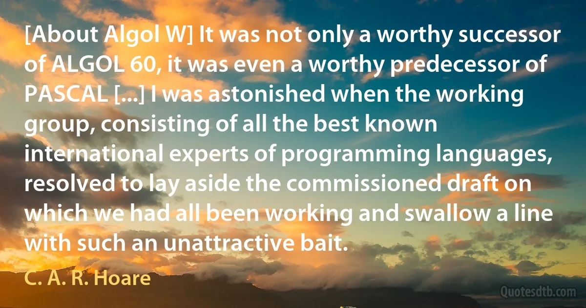 [About Algol W] It was not only a worthy successor of ALGOL 60, it was even a worthy predecessor of PASCAL [...] I was astonished when the working group, consisting of all the best known international experts of programming languages, resolved to lay aside the commissioned draft on which we had all been working and swallow a line with such an unattractive bait. (C. A. R. Hoare)