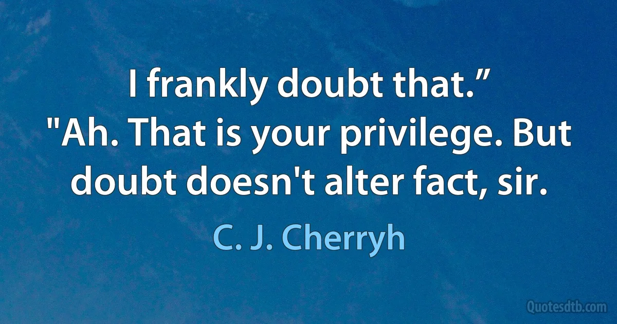 I frankly doubt that.”
"Ah. That is your privilege. But doubt doesn't alter fact, sir. (C. J. Cherryh)