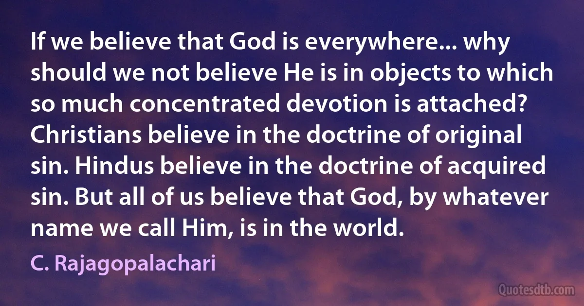 If we believe that God is everywhere... why should we not believe He is in objects to which so much concentrated devotion is attached? Christians believe in the doctrine of original sin. Hindus believe in the doctrine of acquired sin. But all of us believe that God, by whatever name we call Him, is in the world. (C. Rajagopalachari)