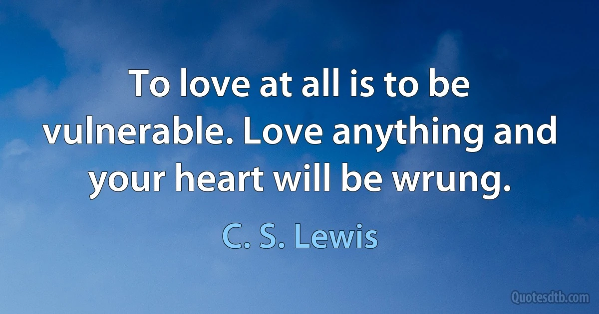 To love at all is to be vulnerable. Love anything and your heart will be wrung. (C. S. Lewis)