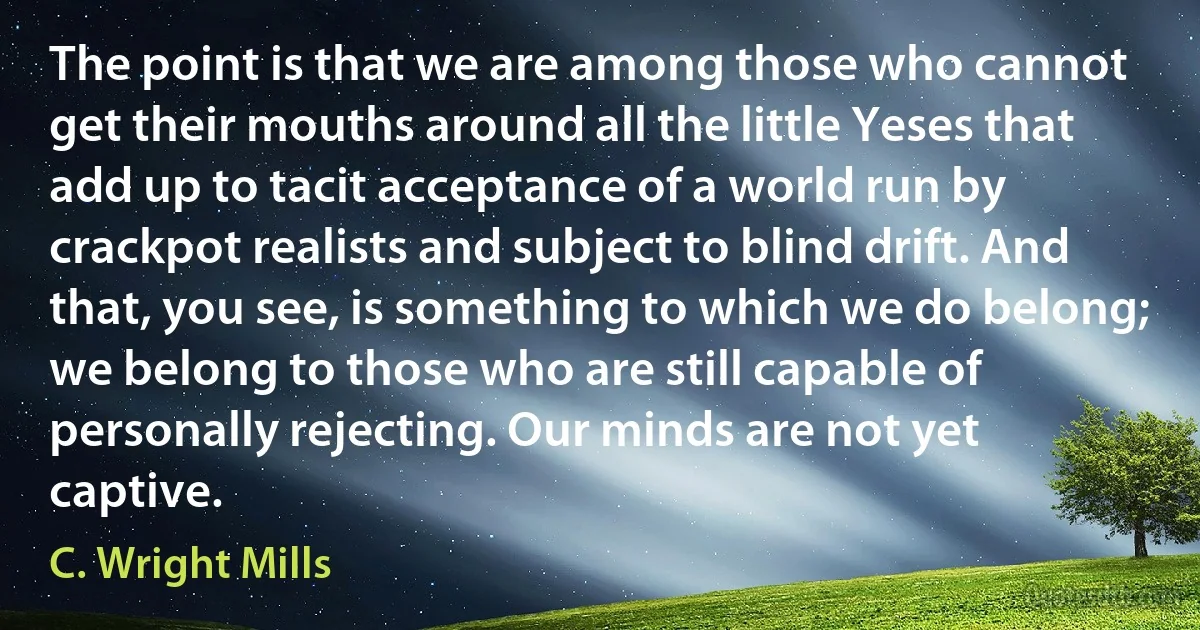 The point is that we are among those who cannot get their mouths around all the little Yeses that add up to tacit acceptance of a world run by crackpot realists and subject to blind drift. And that, you see, is something to which we do belong; we belong to those who are still capable of personally rejecting. Our minds are not yet captive. (C. Wright Mills)