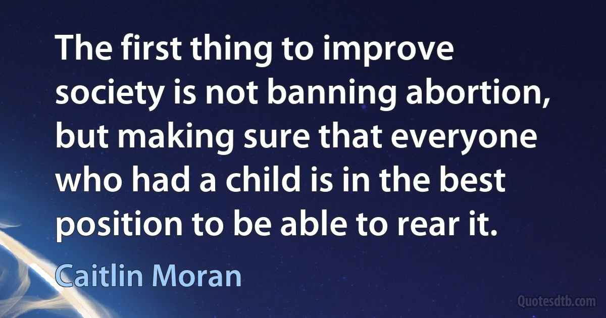 The first thing to improve society is not banning abortion, but making sure that everyone who had a child is in the best position to be able to rear it. (Caitlin Moran)