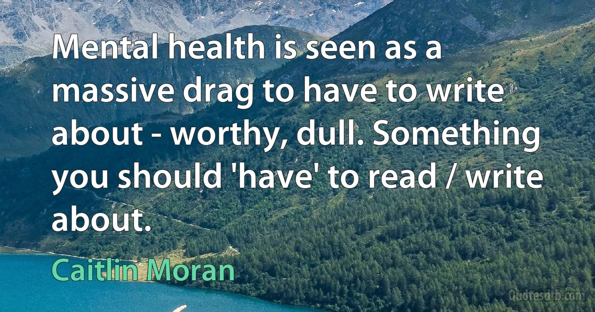 Mental health is seen as a massive drag to have to write about - worthy, dull. Something you should 'have' to read / write about. (Caitlin Moran)