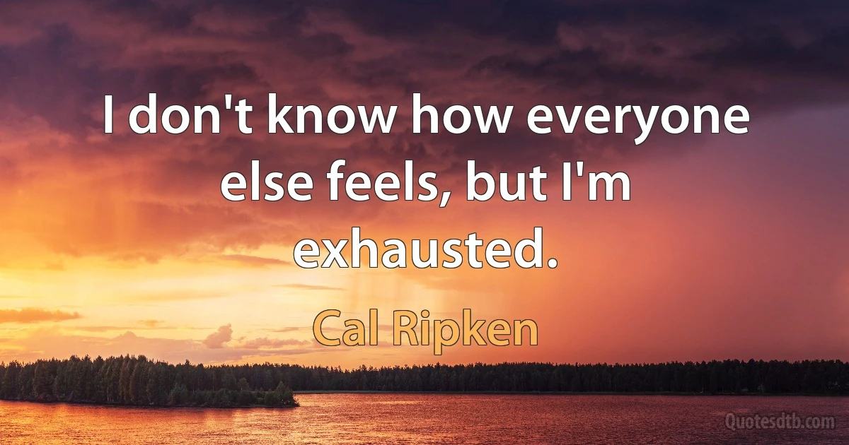 I don't know how everyone else feels, but I'm exhausted. (Cal Ripken)