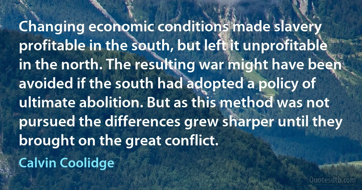 Changing economic conditions made slavery profitable in the south, but left it unprofitable in the north. The resulting war might have been avoided if the south had adopted a policy of ultimate abolition. But as this method was not pursued the differences grew sharper until they brought on the great conflict. (Calvin Coolidge)