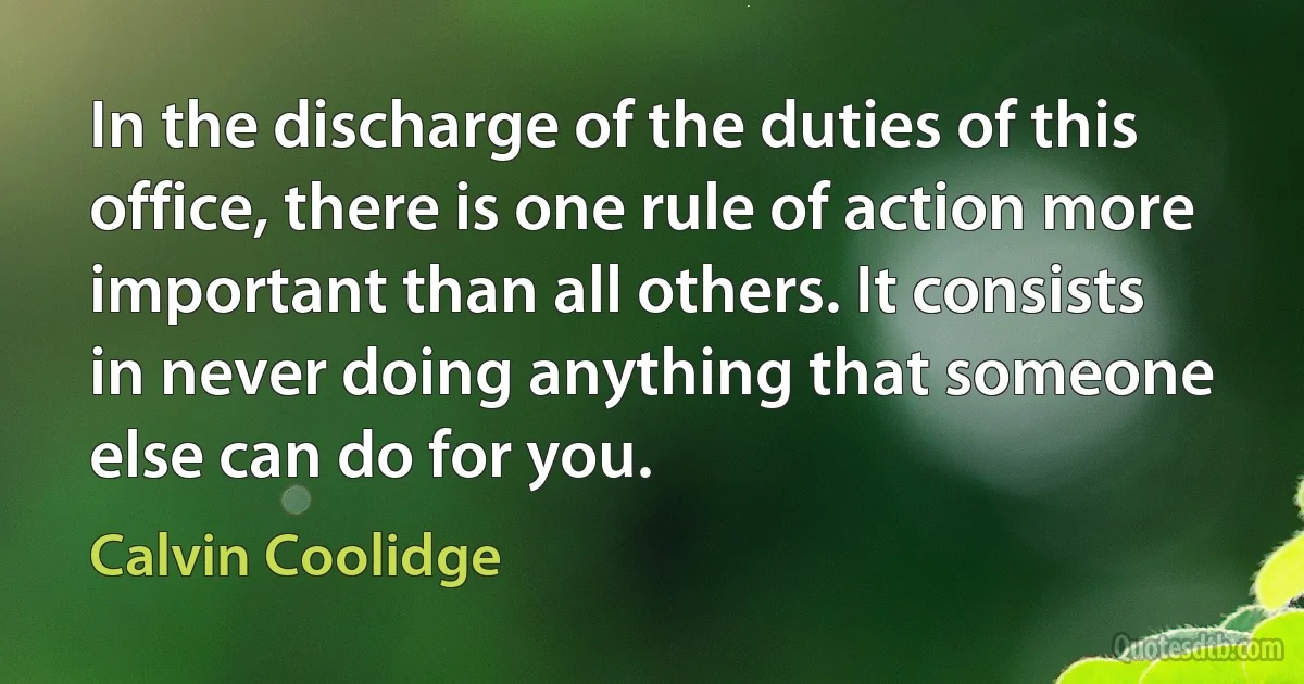 In the discharge of the duties of this office, there is one rule of action more important than all others. It consists in never doing anything that someone else can do for you. (Calvin Coolidge)