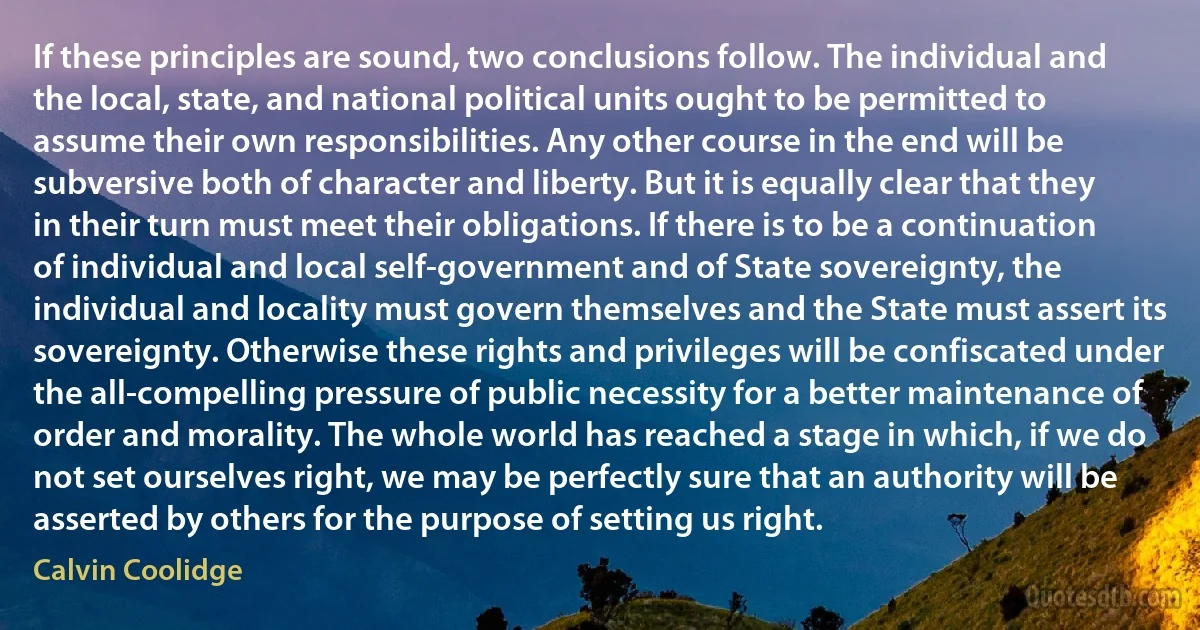 If these principles are sound, two conclusions follow. The individual and the local, state, and national political units ought to be permitted to assume their own responsibilities. Any other course in the end will be subversive both of character and liberty. But it is equally clear that they in their turn must meet their obligations. If there is to be a continuation of individual and local self-government and of State sovereignty, the individual and locality must govern themselves and the State must assert its sovereignty. Otherwise these rights and privileges will be confiscated under the all-compelling pressure of public necessity for a better maintenance of order and morality. The whole world has reached a stage in which, if we do not set ourselves right, we may be perfectly sure that an authority will be asserted by others for the purpose of setting us right. (Calvin Coolidge)