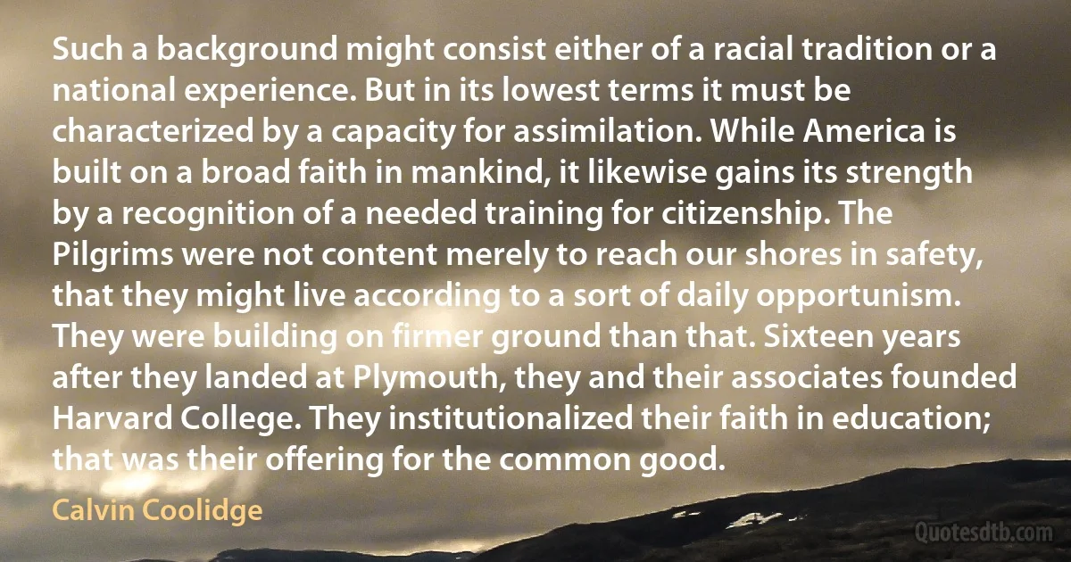 Such a background might consist either of a racial tradition or a national experience. But in its lowest terms it must be characterized by a capacity for assimilation. While America is built on a broad faith in mankind, it likewise gains its strength by a recognition of a needed training for citizenship. The Pilgrims were not content merely to reach our shores in safety, that they might live according to a sort of daily opportunism. They were building on firmer ground than that. Sixteen years after they landed at Plymouth, they and their associates founded Harvard College. They institutionalized their faith in education; that was their offering for the common good. (Calvin Coolidge)