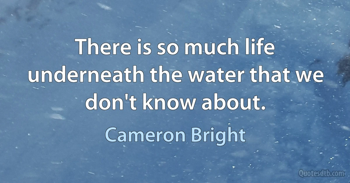 There is so much life underneath the water that we don't know about. (Cameron Bright)