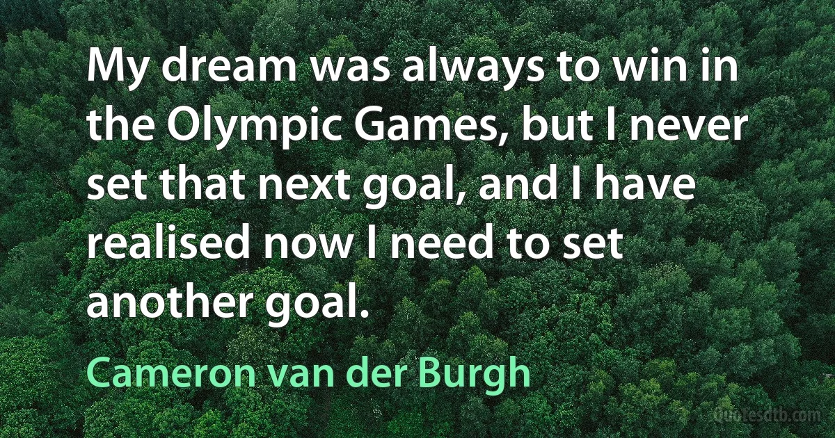 My dream was always to win in the Olympic Games, but I never set that next goal, and I have realised now I need to set another goal. (Cameron van der Burgh)