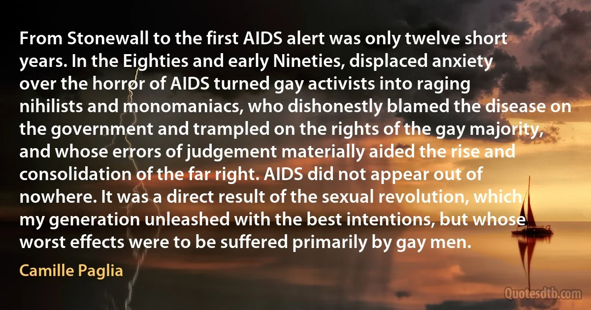 From Stonewall to the first AIDS alert was only twelve short years. In the Eighties and early Nineties, displaced anxiety over the horror of AIDS turned gay activists into raging nihilists and monomaniacs, who dishonestly blamed the disease on the government and trampled on the rights of the gay majority, and whose errors of judgement materially aided the rise and consolidation of the far right. AIDS did not appear out of nowhere. It was a direct result of the sexual revolution, which my generation unleashed with the best intentions, but whose worst effects were to be suffered primarily by gay men. (Camille Paglia)