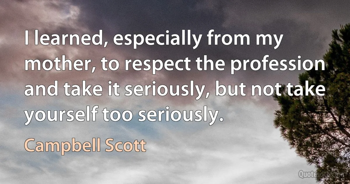 I learned, especially from my mother, to respect the profession and take it seriously, but not take yourself too seriously. (Campbell Scott)