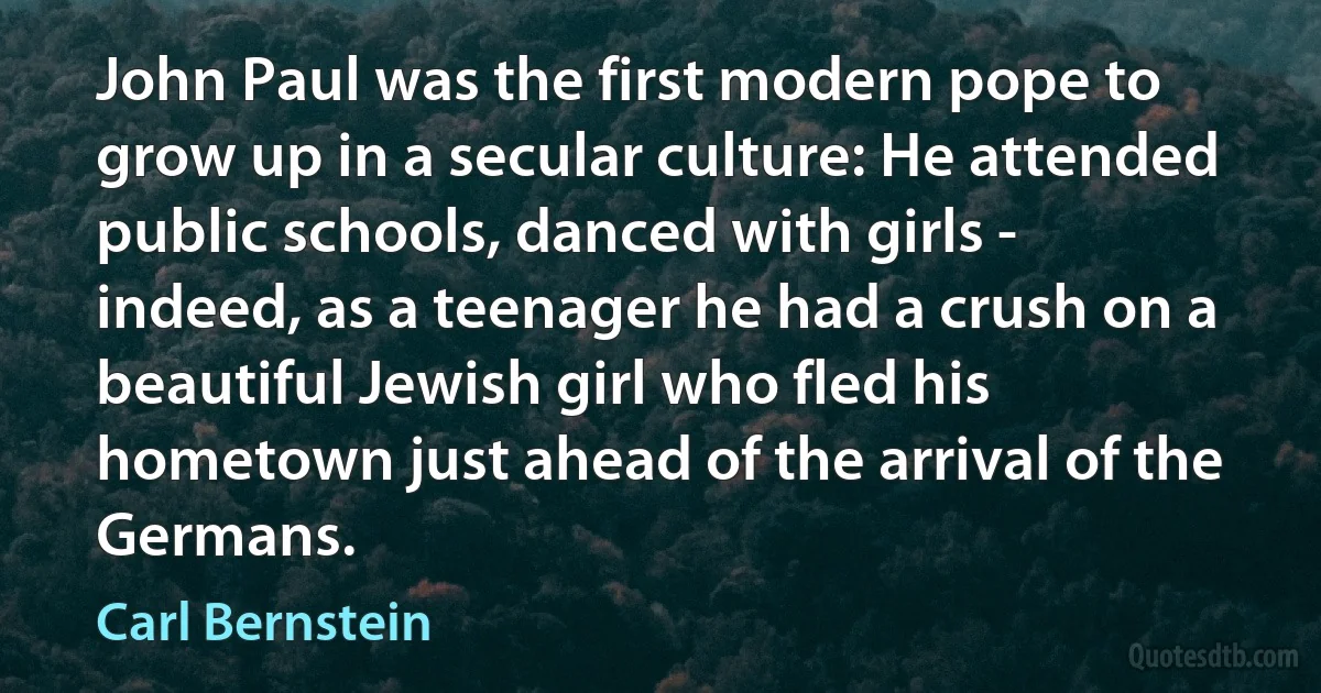 John Paul was the first modern pope to grow up in a secular culture: He attended public schools, danced with girls - indeed, as a teenager he had a crush on a beautiful Jewish girl who fled his hometown just ahead of the arrival of the Germans. (Carl Bernstein)