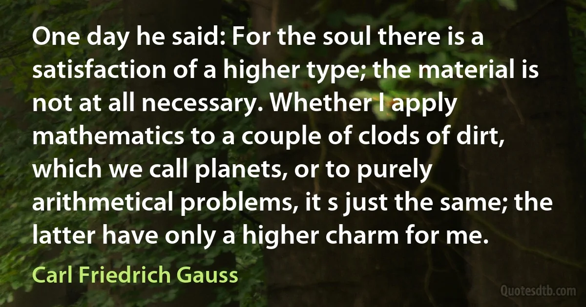 One day he said: For the soul there is a satisfaction of a higher type; the material is not at all necessary. Whether I apply mathematics to a couple of clods of dirt, which we call planets, or to purely arithmetical problems, it s just the same; the latter have only a higher charm for me. (Carl Friedrich Gauss)