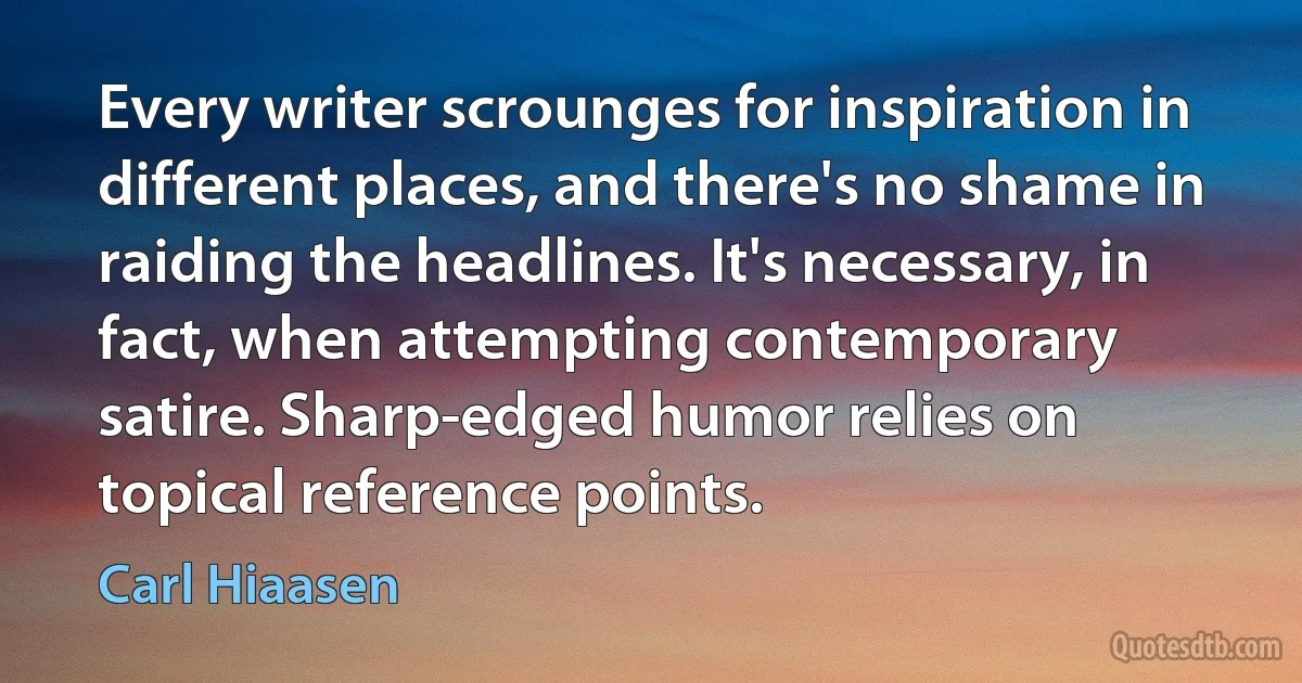 Every writer scrounges for inspiration in different places, and there's no shame in raiding the headlines. It's necessary, in fact, when attempting contemporary satire. Sharp-edged humor relies on topical reference points. (Carl Hiaasen)