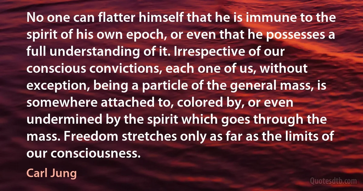 No one can flatter himself that he is immune to the spirit of his own epoch, or even that he possesses a full understanding of it. Irrespective of our conscious convictions, each one of us, without exception, being a particle of the general mass, is somewhere attached to, colored by, or even undermined by the spirit which goes through the mass. Freedom stretches only as far as the limits of our consciousness. (Carl Jung)