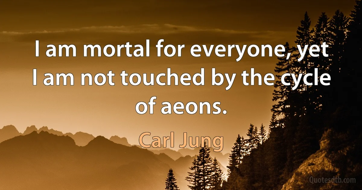 I am mortal for everyone, yet I am not touched by the cycle of aeons. (Carl Jung)