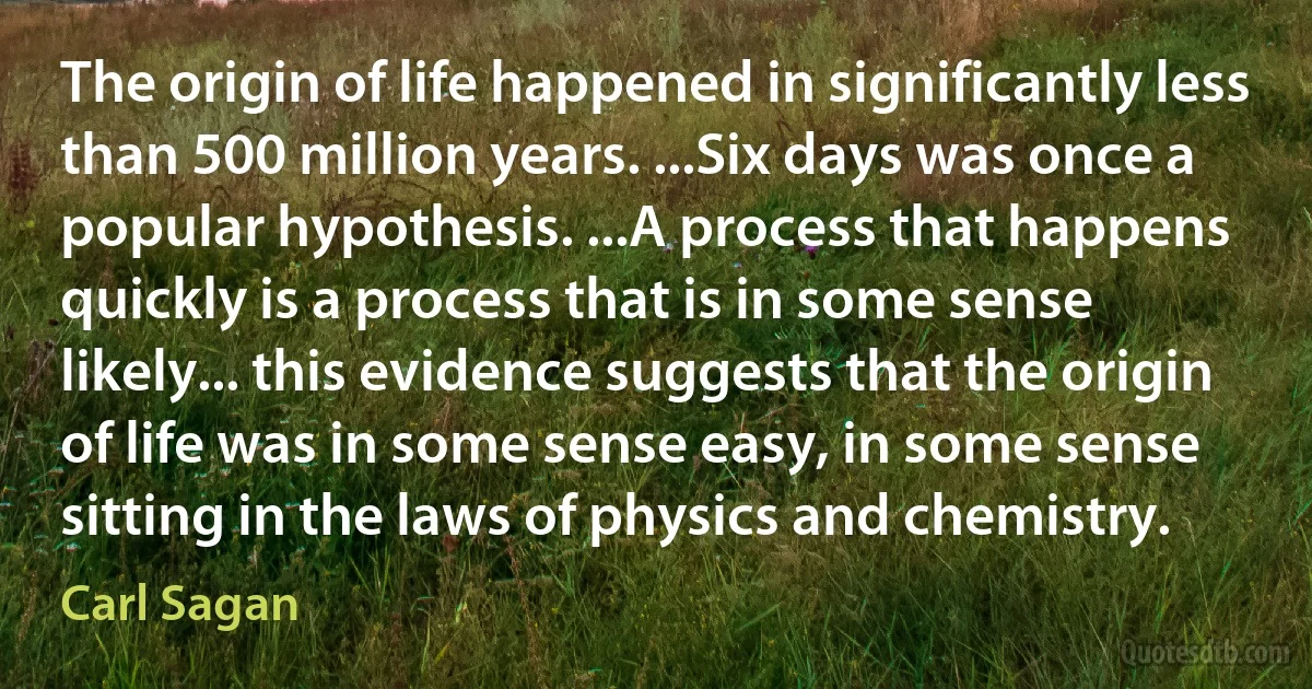 The origin of life happened in significantly less than 500 million years. ...Six days was once a popular hypothesis. ...A process that happens quickly is a process that is in some sense likely... this evidence suggests that the origin of life was in some sense easy, in some sense sitting in the laws of physics and chemistry. (Carl Sagan)