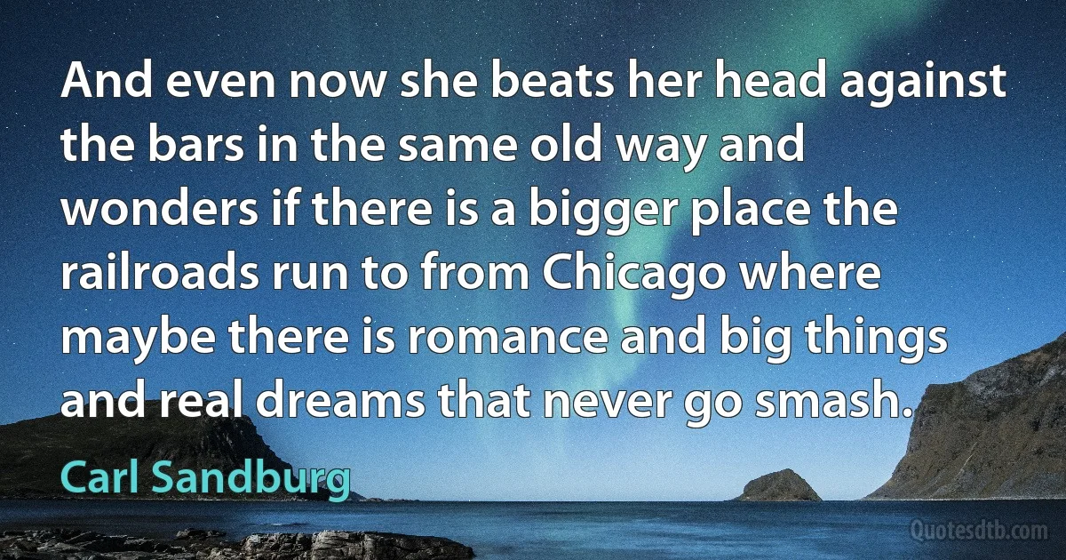 And even now she beats her head against the bars in the same old way and wonders if there is a bigger place the railroads run to from Chicago where maybe there is romance and big things and real dreams that never go smash. (Carl Sandburg)