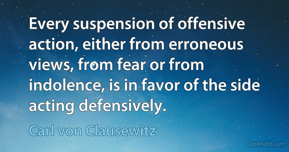 Every suspension of offensive action, either from erroneous views, from fear or from indolence, is in favor of the side acting defensively. (Carl von Clausewitz)