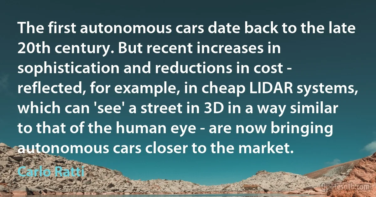 The first autonomous cars date back to the late 20th century. But recent increases in sophistication and reductions in cost - reflected, for example, in cheap LIDAR systems, which can 'see' a street in 3D in a way similar to that of the human eye - are now bringing autonomous cars closer to the market. (Carlo Ratti)