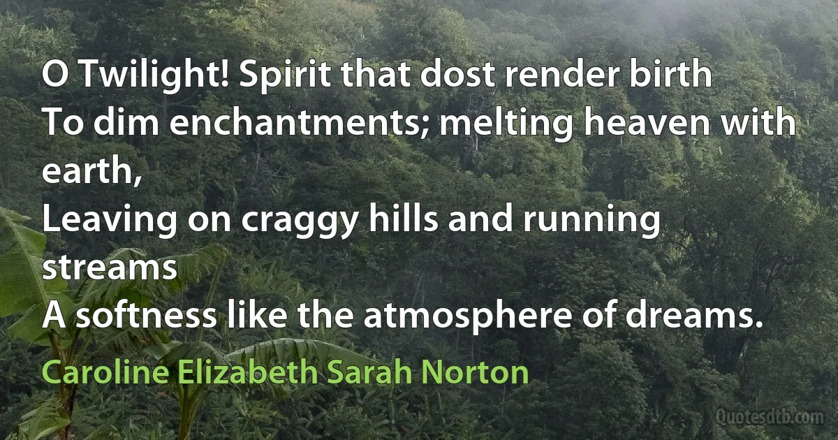 O Twilight! Spirit that dost render birth
To dim enchantments; melting heaven with earth,
Leaving on craggy hills and running streams
A softness like the atmosphere of dreams. (Caroline Elizabeth Sarah Norton)