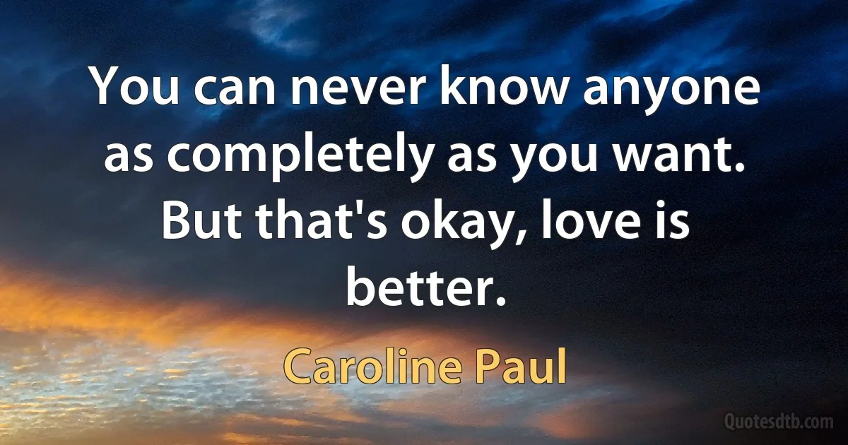 You can never know anyone as completely as you want. But that's okay, love is better. (Caroline Paul)