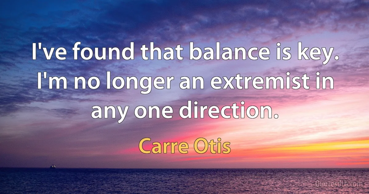 I've found that balance is key. I'm no longer an extremist in any one direction. (Carre Otis)