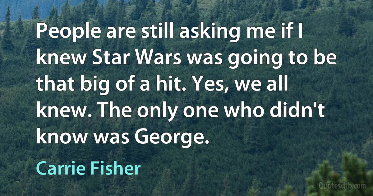 People are still asking me if I knew Star Wars was going to be that big of a hit. Yes, we all knew. The only one who didn't know was George. (Carrie Fisher)