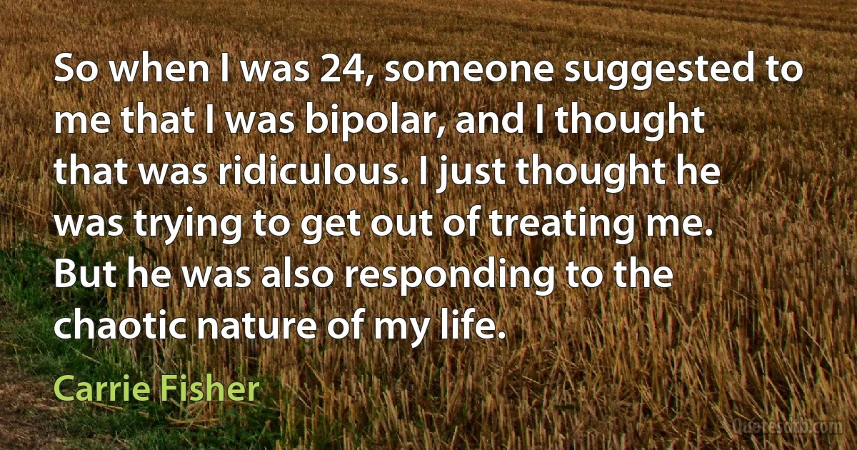 So when I was 24, someone suggested to me that I was bipolar, and I thought that was ridiculous. I just thought he was trying to get out of treating me. But he was also responding to the chaotic nature of my life. (Carrie Fisher)