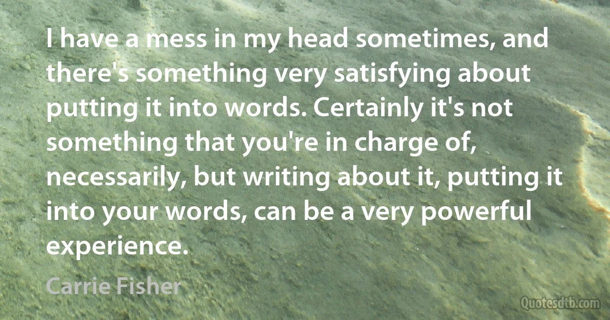 I have a mess in my head sometimes, and there's something very satisfying about putting it into words. Certainly it's not something that you're in charge of, necessarily, but writing about it, putting it into your words, can be a very powerful experience. (Carrie Fisher)