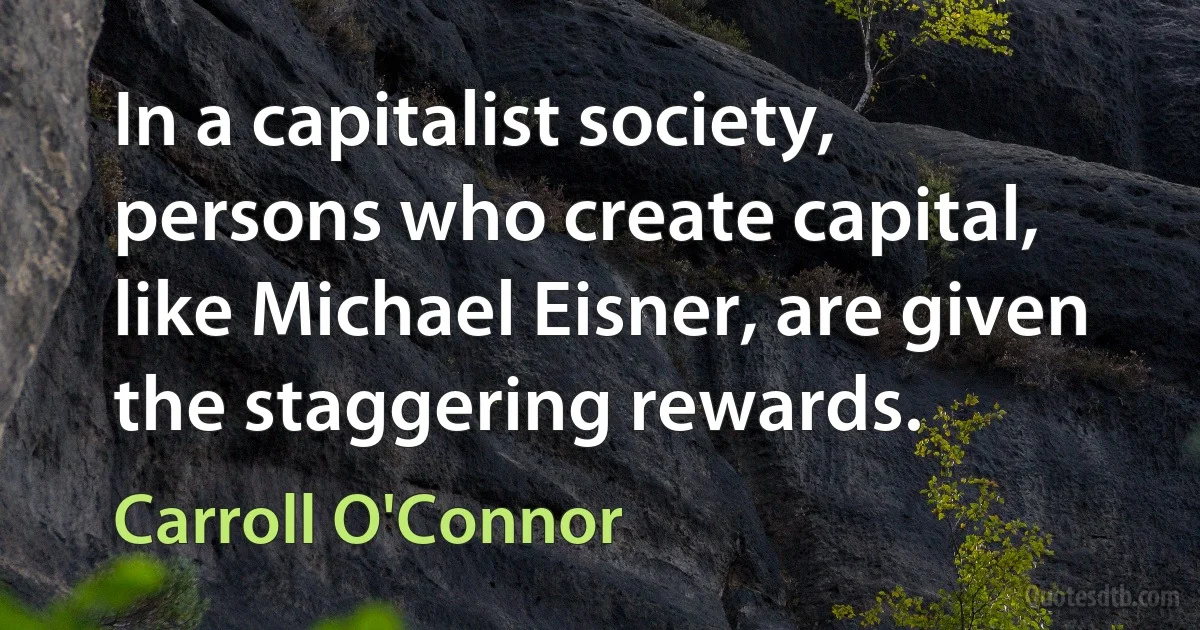 In a capitalist society, persons who create capital, like Michael Eisner, are given the staggering rewards. (Carroll O'Connor)