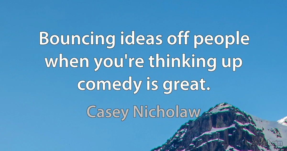 Bouncing ideas off people when you're thinking up comedy is great. (Casey Nicholaw)