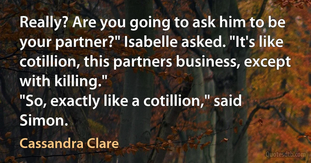 Really? Are you going to ask him to be your partner?" Isabelle asked. "It's like cotillion, this partners business, except with killing."
"So, exactly like a cotillion," said Simon. (Cassandra Clare)