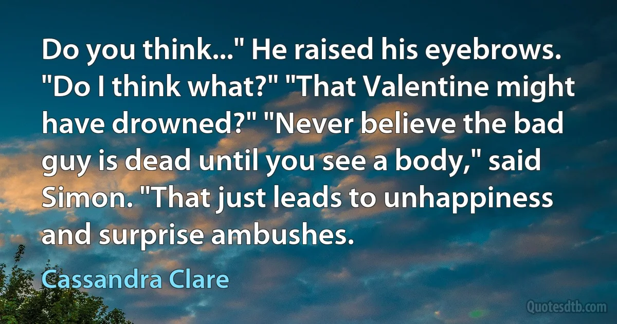 Do you think..." He raised his eyebrows. "Do I think what?" "That Valentine might have drowned?" "Never believe the bad guy is dead until you see a body," said Simon. "That just leads to unhappiness and surprise ambushes. (Cassandra Clare)