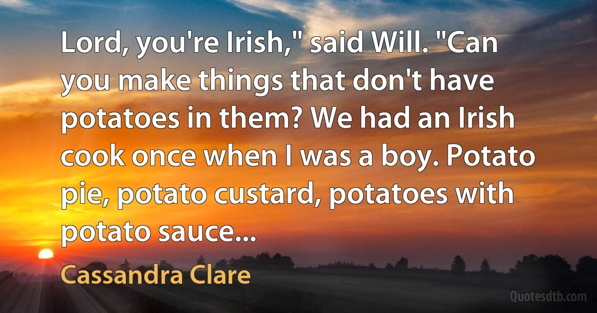 Lord, you're Irish," said Will. "Can you make things that don't have potatoes in them? We had an Irish cook once when I was a boy. Potato pie, potato custard, potatoes with potato sauce... (Cassandra Clare)