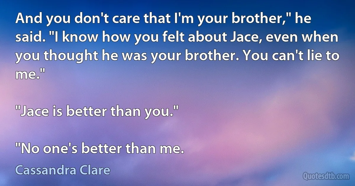 And you don't care that I'm your brother," he said. "I know how you felt about Jace, even when you thought he was your brother. You can't lie to me."

"Jace is better than you."

"No one's better than me. (Cassandra Clare)