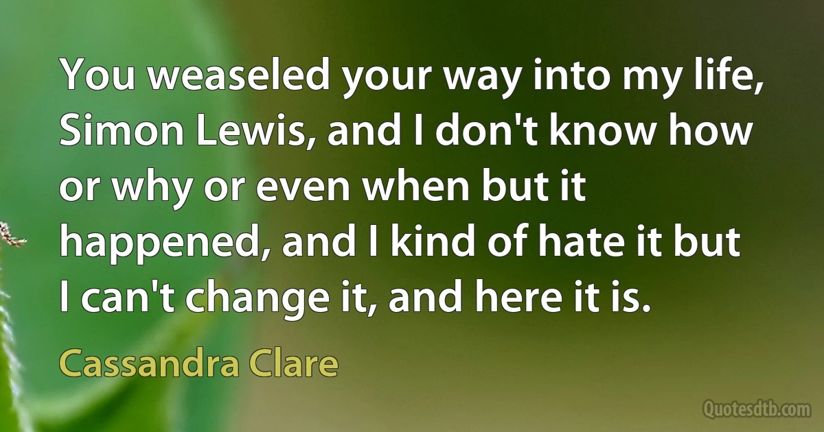 You weaseled your way into my life, Simon Lewis, and I don't know how or why or even when but it happened, and I kind of hate it but I can't change it, and here it is. (Cassandra Clare)