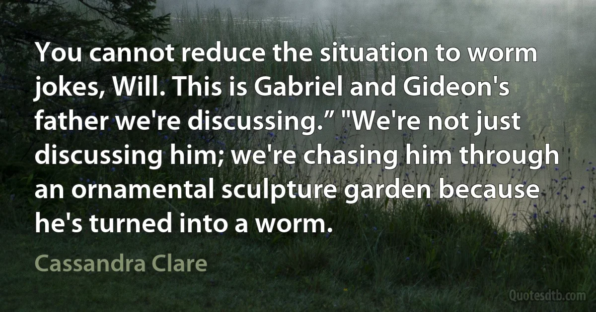 You cannot reduce the situation to worm jokes, Will. This is Gabriel and Gideon's father we're discussing.” "We're not just discussing him; we're chasing him through an ornamental sculpture garden because he's turned into a worm. (Cassandra Clare)