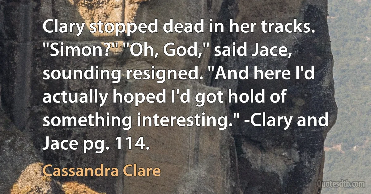 Clary stopped dead in her tracks. "Simon?" "Oh, God," said Jace, sounding resigned. "And here I'd actually hoped I'd got hold of something interesting." -Clary and Jace pg. 114. (Cassandra Clare)