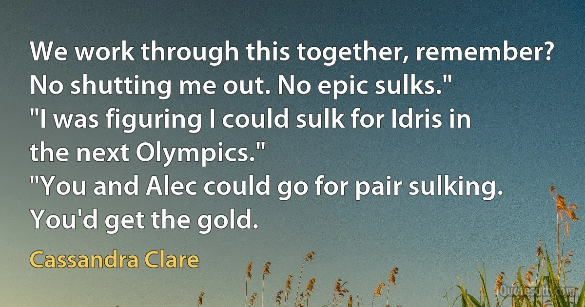 We work through this together, remember? No shutting me out. No epic sulks."
"I was figuring I could sulk for Idris in the next Olympics."
"You and Alec could go for pair sulking. You'd get the gold. (Cassandra Clare)