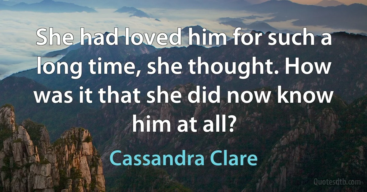 She had loved him for such a long time, she thought. How was it that she did now know him at all? (Cassandra Clare)