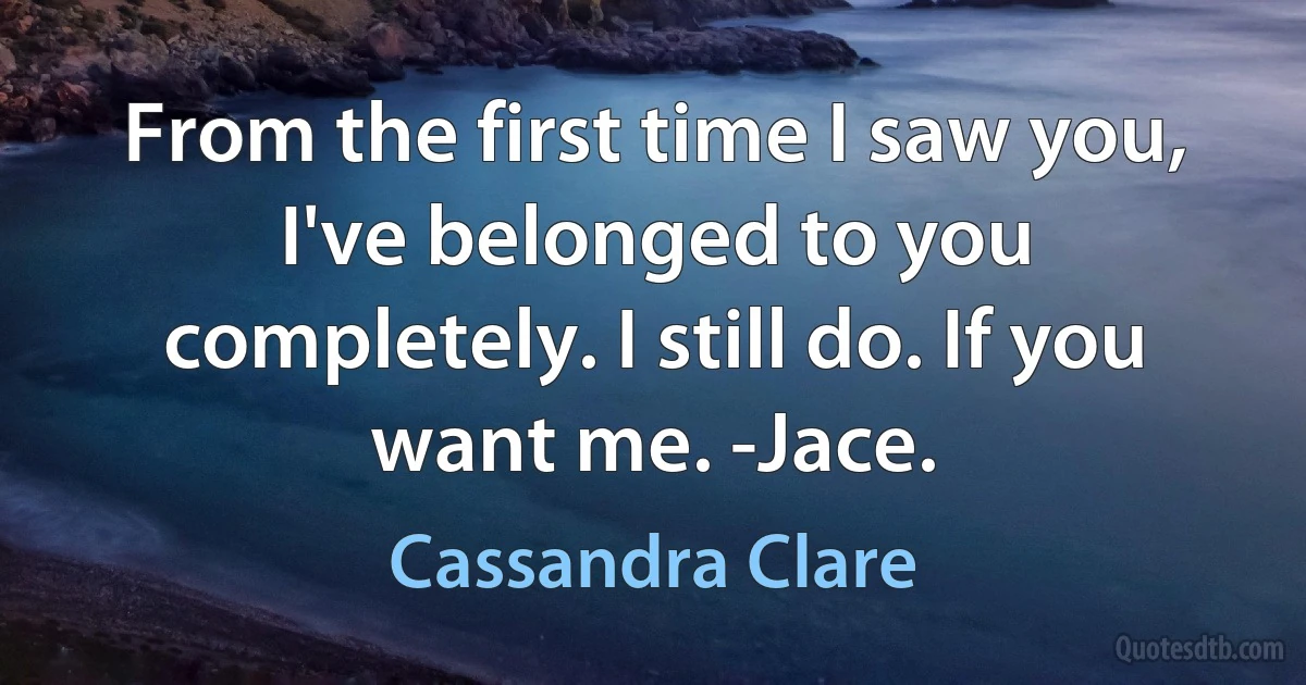 From the first time I saw you, I've belonged to you completely. I still do. If you want me. -Jace. (Cassandra Clare)