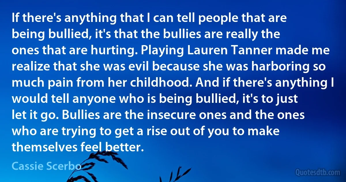 If there's anything that I can tell people that are being bullied, it's that the bullies are really the ones that are hurting. Playing Lauren Tanner made me realize that she was evil because she was harboring so much pain from her childhood. And if there's anything I would tell anyone who is being bullied, it's to just let it go. Bullies are the insecure ones and the ones who are trying to get a rise out of you to make themselves feel better. (Cassie Scerbo)