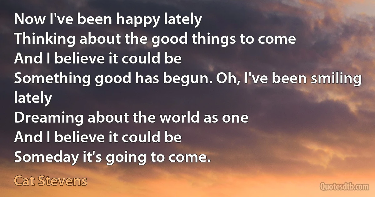 Now I've been happy lately
Thinking about the good things to come
And I believe it could be
Something good has begun. Oh, I've been smiling lately
Dreaming about the world as one
And I believe it could be
Someday it's going to come. (Cat Stevens)